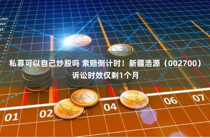 私募可以自己炒股吗 索赔倒计时！新疆浩源（002700）诉讼时效仅剩1个月