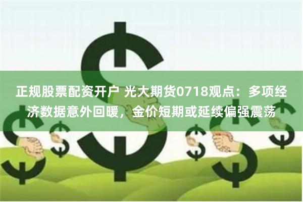 正规股票配资开户 光大期货0718观点：多项经济数据意外回暖，金价短期或延续偏强震荡