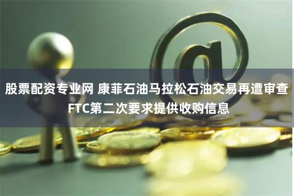 股票配资专业网 康菲石油马拉松石油交易再遭审查 FTC第二次要求提供收购信息