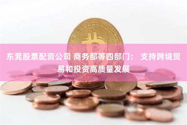 东莞股票配资公司 商务部等四部门： 支持跨境贸易和投资高质量发展