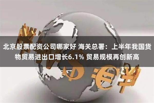 北京股票配资公司哪家好 海关总署：上半年我国货物贸易进出口增长6.1% 贸易规模再创新高