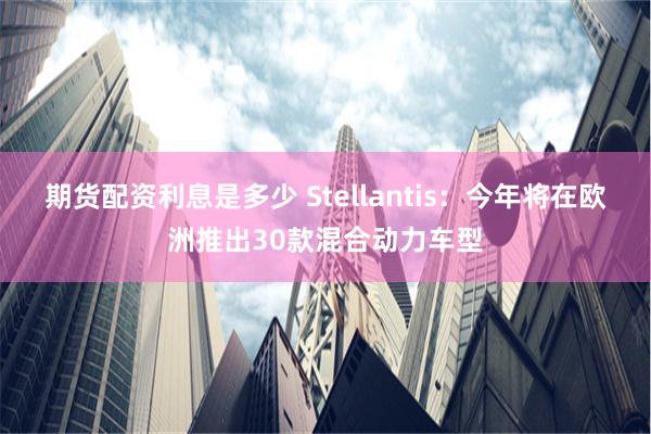 期货配资利息是多少 Stellantis：今年将在欧洲推出30款混合动力车型