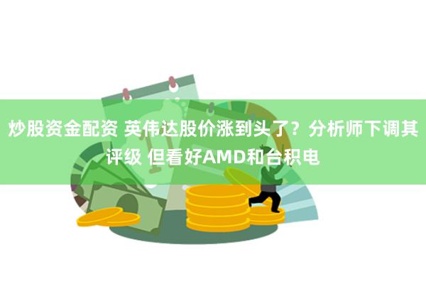 炒股资金配资 英伟达股价涨到头了？分析师下调其评级 但看好AMD和台积电