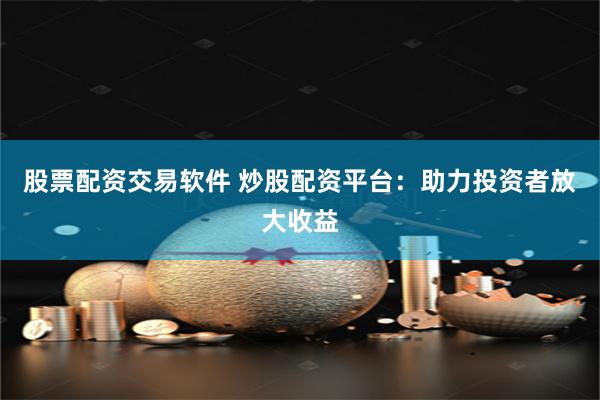 股票配资交易软件 炒股配资平台：助力投资者放大收益