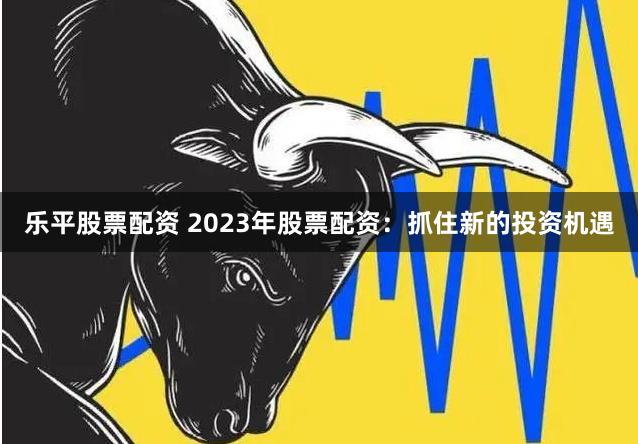 乐平股票配资 2023年股票配资：抓住新的投资机遇