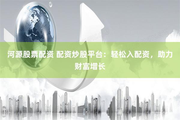 河源股票配资 配资炒股平台：轻松入配资，助力财富增长