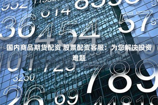 国内商品期货配资 股票配资客服：为您解决投资难题