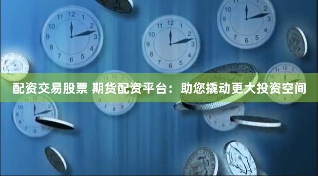 配资交易股票 期货配资平台：助您撬动更大投资空间