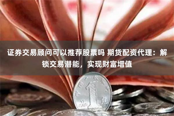 证券交易顾问可以推荐股票吗 期货配资代理：解锁交易潜能，实现财富增值
