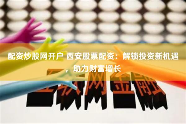 配资炒股网开户 西安股票配资：解锁投资新机遇，助力财富增长
