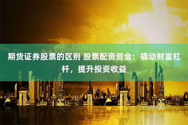期货证券股票的区别 股票配资资金：撬动财富杠杆，提升投资收益